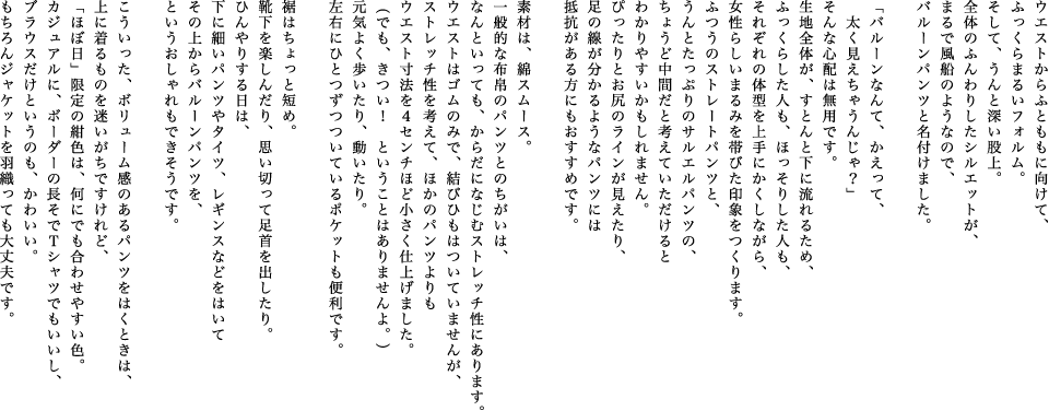 ウエストからふとももに向けて、ふっくらまるいフォルム。そして、うんと深い股上。全体のふんわりしたシルエットが、まるで風船のようなので、バルーンパンツと名付けました。「バルーンなんて、かえって、太く見えちゃうんじゃ？」そんな心配は無用です。生地全体が、すとんと下に流れるため、ふっくらした人も、ほっそりした人も、それぞれの体型を上手にかくしながら、女性らしいまるみを帯びた印象をつくります。ふつうのストレートパンツと、うんとたっぷりのサルエルパンツの、ちょうど中間だと考えていただけるとわかりやすいかもしれません。ぴったりとお尻のラインが見えたり、足の線が分かるようなパンツには抵抗がある方にもおすすめです。素材は、綿スムース。一般的な布帛のパンツとのちがいは、なんといっても、からだになじむストレッチ性にあります。ウエストはゴムのみで、結びひもはついていませんが、ストレッチ性を考えて、ほかのパンツよりもウエスト寸法を４センチほど小さく仕上げました。（でも、きつい！　ということはありませんよ。）元気よく歩いたり、動いたり。左右にひとつずつついているポケットも便利です。裾はちょっと短め。靴下を楽しんだり、思い切って足首を出したり。ひんやりする日は、下に細いパンツやタイツ、レギンスなどをはいてその上からバルーンパンツを、というおしゃれもできそうです。こういった、ボリューム感のあるパンツをはくときは、上に着るものを迷いがちですけれど、「ほぼ日」限定の紺色は、何にでも合わせやすい色。カジュアルに、ボーダーの長そでＴシャツでもいいし、ブラウスだけというのも、かわいい。もちろんジャケットを羽織っても大丈夫です。