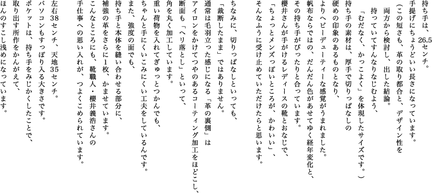 持ち手は、26.5センチ。手提げにちょうどいい長さになっています。（この短さも、革の取り都合と、デザイン性を両方から検討し、出した結論。持っていてすんなりなじむよう、「むだなく、かっこよく」を体現したサイズです。）持ち手の素材は、厚手で切りっぱなしの硬めの印象のあるものとなり、よりヘビーデューティーな感覚がうまれました。帆布ならではの、だんだん色があせてゆく経年変化と、その持ち手がぴったりと合っています。櫻井さんが手がけるレディースの靴とおなじで、「ちょっとメンズっぽいところが、かわいい」、そんなふうに受け止めていただけたらと思います。ちなみに、切りっぱなしといっても、「裁断したまま」ではありません。通常は毛羽立った感じになる「革の裏側」はアイロンをかけてつやのあるコーティング加工をほどこし、断面も「ヘリ落とし」といって、角を丸く加工しています。重い荷物を入れてぎゅっとつかんでも、ちゃんと手にくいこみにくい工夫をしているんです。また、強度の面でも、持ち手と本体を縫い合わせる部分に、補強の革をさらに１枚、かませています。こんなところにも、靴職人・櫻井義浩さんの手仕事への思い入れが、つよくこめられています。左右38センチ、天地35センチ。パソコンもすっぽり入る大きさです。ポケットは、持ち手をみじかくしたことで、取り出す所作をかんがえて、ほんのすこし浅めになっています。