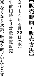 【販売時期・販売方法】2014年４月23日（水）午前11時より数量限定販売＊なくなり次第、販売を終了いたします。