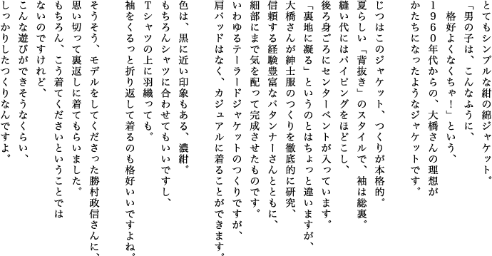 とてもシンプルな紺の綿ジャケット。「男の子は、こんなふうに、格好よくなくちゃ！」という、1960年代からの、大橋さんの理想がかたちになったようなジャケットです。じつはこのジャケット、つくりが本格的。夏らしい「背抜き」のスタイルで、袖は総裏。縫い代にはパイピングをほどこし、後ろ身ごろにセンターベントが入っています。「裏地に凝る」というのとはちょっと違いますが、大橋さんが紳士服のつくりを徹底的に研究、信頼する経験豊富なパタンナーさんとともに、細部にまで気を配って完成させたものです。いわゆるテーラードジャケットのつくりですが、肩パッドはなく、カジュアルに着ることができます。色は、黒に近い印象もある、濃紺。もちろんシャツに合わせてもいいですし、Ｔシャツの上に羽織っても。袖をくるっと折り返して着るのも格好いいですよね。そうそう、モデルをしてくださった勝村政信さんに、思い切って裏返しに着てもらいました。もちろん、こう着てくださいということではないのですけれど、こんな遊びができそうなくらい、しっかりしたつくりなんですよ。