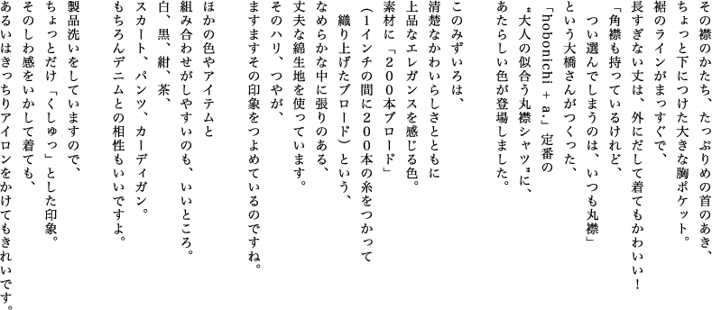 その襟のかたち、たっぷりめの首のあき、ちょっと下につけた大きな胸ポケット。裾のラインがまっすぐで、長すぎない丈は、外にだして着てもかわいい！「角襟も持っているけれど、つい選んでしまうのは、いつも丸襟」という大橋さんがつくった、「hobonichi + a.」定番の“大人の似合う丸襟シャツ”に、あたらしい色が登場しました。このみずいろは、清楚なかわいらしさとともに上品なエレガンスを感じる色。素材に「２００本ブロード」（１インチの間に２００本の糸をつかって織り上げたブロード）という、なめらかな中に張りのある、丈夫な綿生地を使っています。そのハリ、つやが、ますますその印象をつよめているのですね。ほかの色やアイテムと組み合わせがしやすいのも、いいところ。白、黒、紺、茶、スカート、パンツ、カーディガン。もちろんデニムとの相性もいいですよ。製品洗いをしていますので、ちょっとだけ「くしゅっ」とした印象。そのしわ感をいかして着ても、あるいはきっちりアイロンをかけてもきれいです。