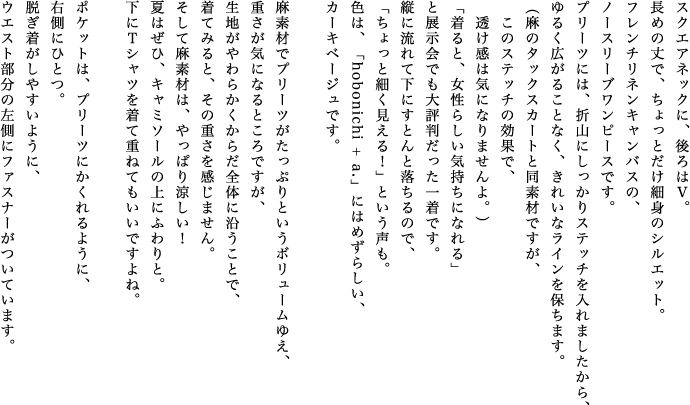 スクエアネックに、後ろはＶ。長めの丈で、ちょっとだけ細身のシルエット。フレンチリネンキャンバスの、ノースリーブワンピースです。プリーツには、折山にしっかりステッチを入れましたから、ゆるく広がることなく、きれいなラインを保ちます。（麻のタックスカートと同素材ですが、このステッチの効果で、透け感は気になりませんよ。）「着ると、女性らしい気持ちになれる」と展示会でも大評判だった一着です。縦に流れて下にすとんと落ちるので、「ちょっと細く見える！」という声も。色は、「hobonichi + a.」にはめずらしい、カーキベージュです。麻素材でプリーツがたっぷりというボリュームゆえ、重さが気になるところですが、生地がやわらかくからだ全体に沿うことで、着てみると、その重さを感じません。そして麻素材は、やっぱり涼しい！夏はぜひ、キャミソールの上にふわりと。下にＴシャツを着て重ねてもいいですよね。ポケットは、プリーツにかくれるように、右側にひとつ。脱ぎ着がしやすいように、ウエスト部分の左側にファスナーがついています。