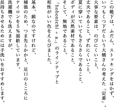 紺、赤、黒、グレー。「hobonichi + a.」定番の靴下が、今季は４色そろいます。この靴下は、ふだん、ストッキングをはかず、いつもくつ下だという大橋さんの考えた「定番」。大事な要素は、のびにくいこと、丈夫であること、ずれにくいこと、夏に穿いていてもさらさらであること、ボディが天然素材であること、そして、無地であること。「hobonichi + a.」のラインナップと相性がいい色をえらびました。基本、綿なのですけれど、補強のため、つま先とかかと、足口のところにナイロンを５％混紡しています。洗濯機でも洗えますが、長持ちさせるためには手洗いをおすすめします。