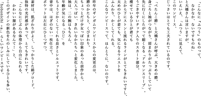 「こんなに『ふつう』のものって、　なかなか、ないですものね」と大橋さんは言いますが、いえいえ、「ふつう」に見えて、このワンピース、じっさいはとても工夫されているのです。「ぺたんこ襟」と大橋さんが呼ぶ、大きめの襟。身頃と袖がつながり、肩まわりがたっぷりしていて先に行くにしたがって細くなる「ドルマンスリーブ」。うごきやすいタック入りのスカート部分。痩せているひとが着ても上から下にストンと流れるラインがとてもきれいですし、太めのひとが着ても、気になるウエストをふんわり、かくしてくれる、こんなワンピースって、ほんとうに、ないのです。昨年のギンガムワンピースからの変更点は、襟のかたちと、くびまわり。ちょっとだけ少女っぽい印象のあった前作から、大人っぽい、きれいなかたちへと変化しました。袖は、二の腕はもちろん、年齢が気になる「ひじ」をちょうどかくしてくれる長さとシルエットです。背中は、はぎのない一枚仕立て。ポケットは左右にひとつずつ。素材は、肌ざわりがよく、しっかりした綿ブロード。独特の光沢感があって、とてもきれいです。「こんなにじぶんの体型から自由になれる、かわいい服があるなんて！」と、このデザインの新色をたのしみにしているひとも多い、「hobonichi + a.」らしいワンピースです。