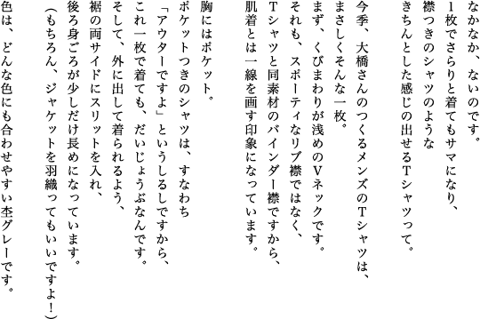 なかなか、ないのです。１枚でさらりと着てもサマになり、襟つきのシャツのようなきちんとした感じの出せるＴシャツって。今季、大橋さんのつくるメンズのＴシャツは、まさしくそんな一枚。まず、くびまわりが浅めのＶネックです。それも、スポーティなリブ襟ではなく、Ｔシャツと同素材のバインダー襟ですから、肌着とは一線を画す印象になっています。胸にはポケット。ポケットつきのシャツは、すなわち「アウターですよ」というしるしですから、これ一枚で着ても、だいじょうぶなんです。そして、外に出して着られるよう、裾の両サイドにスリットを入れ、後ろ身ごろが少しだけ長めになっています。（もちろん、ジャケットを羽織ってもいいですよ！）色は、どんな色にも合わせやすい杢グレーです。