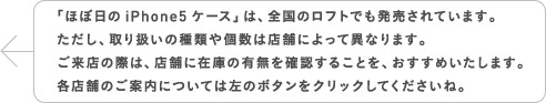 「ほぼ日のiPhone5ケース」は、全国のロフトでも発売されています。ただし、取り扱いの種類や個数は店舗によって異なります。ご来店の際は、店舗に在庫の有無を確認することを、おすすめいたします。各店舗のご案内については左のボタンをクリックしてくださいね。