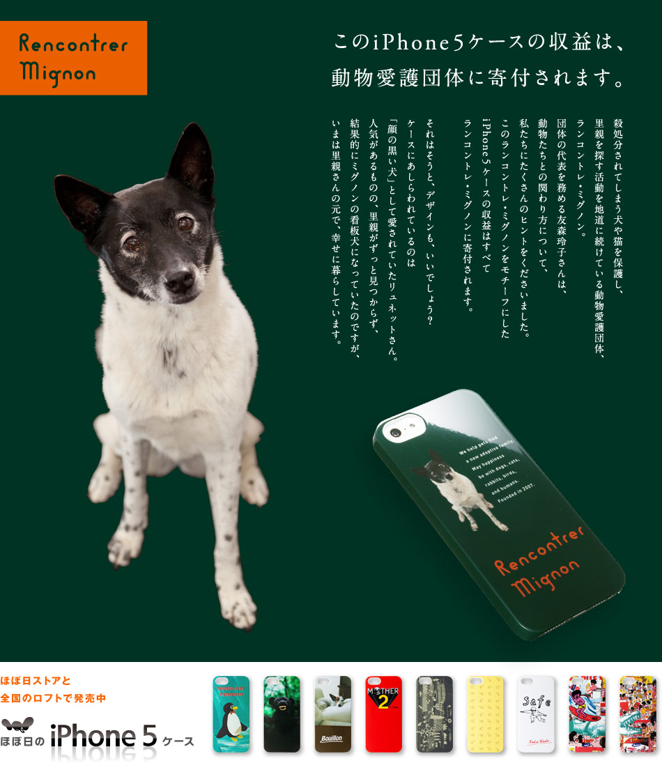 このiPhone5ケースの収益は、
動物愛護団体に寄付されます。  殺処分されてしまう犬や猫を保護し、
里親を探す活動を
地道に続けている動物愛護団体、
ランコントレ・ミグノン。
団体の代表を務める友森玲子さんは、
動物たちとの関わり方について、
私たちにたくさんのヒントをくださいました。
この商品の収益はすべて、
ランコントレ・ミグノンに寄付されます。

それはそうと、デザインも、いいでしょう？

ケースにあしらわれているのは
「顔の黒い犬」として愛されていたリュネットさん。
人気があるものの、里親がずっと見つからず、
結果的にミグノンの看板犬になっていたのですが、
いまは里親さんの元で、幸せに暮らしています。

ほぼ日ストアと 全国のロフトで発売中 ほぼ日のiPhone5ケース