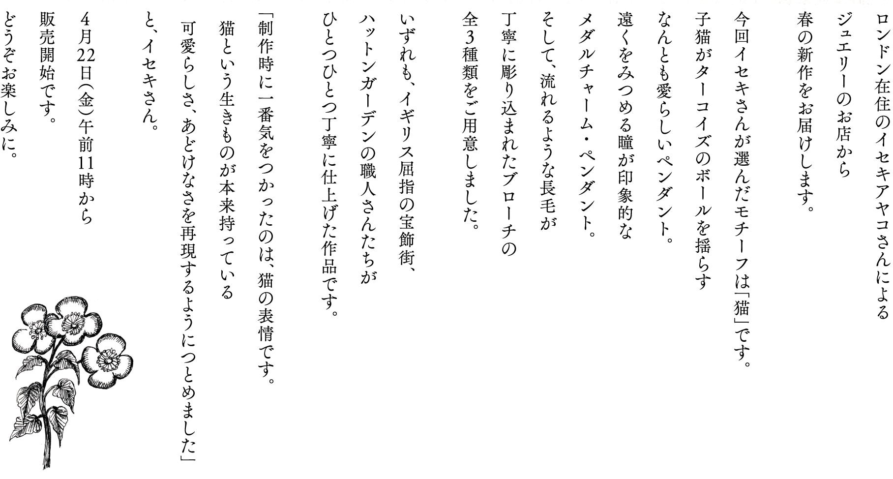 ロンドン在住のイセキアヤコさんによる
ジュエリーのお店から
春の新作をお届けします。

今回イセキさんが選んだモチーフは「猫」です。
子猫がターコイズのボールを揺らす
なんとも愛らしいペンダント。
遠くをみつめる瞳が印象的な
メダルチャーム・ペンダント。
そして、流れるような長毛が
丁寧に彫り込まれたブローチの
全３種類をご用意しました。

いずれも、イギリス屈指の宝飾街、
ハットンガーデンの職人さんたちが
ひとつひとつ丁寧に仕上げた作品です。

「制作時に一番気をつかったのは、猫の表情です。
　猫という生きものが本来持っている
　可愛らしさ、あどけなさを再現するようにつとめました」
と、イセキさん。

４月22日（金）午前11時から
販売開始です。
どうぞお楽しみに。
