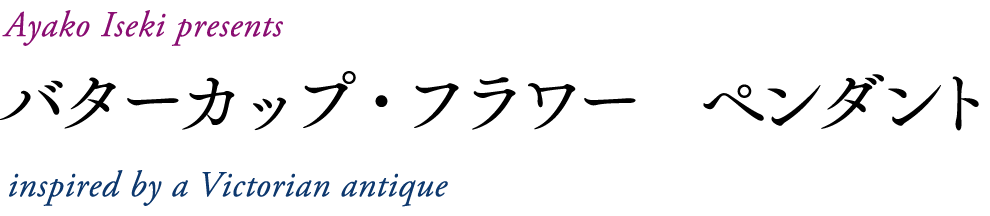 Ayako Iseki presents
バターカップ・フラワー　ペンダント
inspired by a Victorian antique