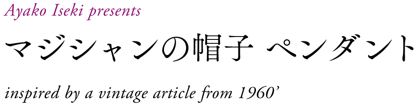 Ayako Iseki presents
マジシャンの帽子　ペンダント
inspired by a vintage article from 1960’s