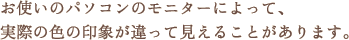 お使いのパソコンのモニターによって、実際の色の印象が違って見えることがあります。 お使いのパソコンのモニターによって、実際の色の印象が違って見えることがあります。