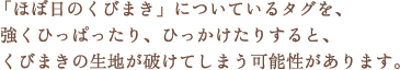 「ほぼ日のくびまき」についているタグを、強くひっぱったり、ひっかけたりすると、くびまきの生地が破けてしまう可能性があります。 「ほぼ日のくびまき」についているタグを、強くひっぱったり、ひっかけたりすると、くびまきの生地が破けてしまう可能性があります。