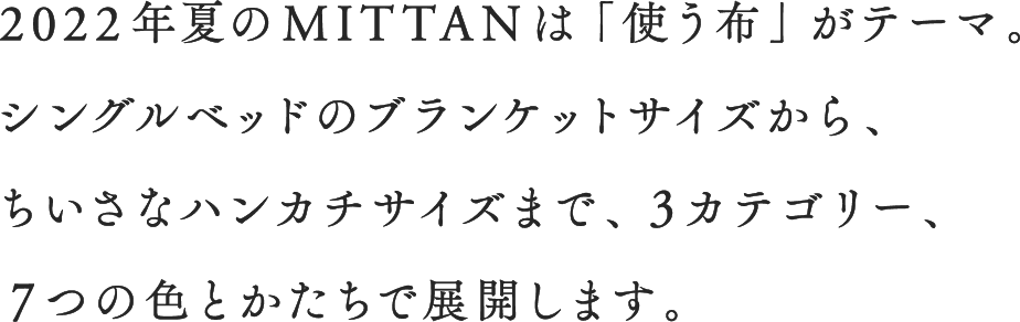 2022年夏のMITTANは「使う布」がテーマ。シングルベッドのブランケットサイズから、ちいさなハンカチサイズまで、３カテゴリー、７つの色とかたちで展開します。