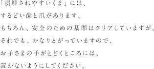 「誤解されやすいくま」には、するどい歯と爪があります。もちろん、安全のための基準はクリアしていますが、それでも、かなりとがっていますので、お子さまの手がとどくところには、置かないようにしてください。