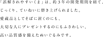 「誤解されやすいくま」は、約3年の開発期間を経て、じっくり、ていねいに磨き上げられました。愛蔵品としてそばに置くのにも、大切な人にプレゼントするのにもふさわしい、高い品質感を備えたぬいぐるみです。