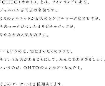 「OHTO（オホト）とは、フィンランドにあるジャムパン専門店の名前です。くまのシルエットがお店のシンボルマークなのですが、そのマークがついたオリジナルグッズが、なかなかの人気なのです。・・・・というのは、実はまったくのウソで、そういうお店があることにして、みんなであそびましょう、というのが、OHTOのコンセプトなんです。くまのマークには2種類あります。