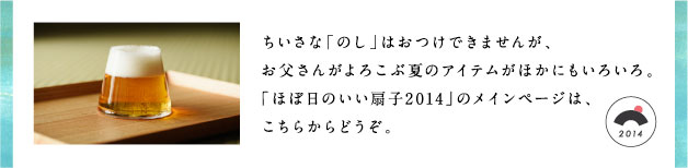 ちいさな「のし」はおつけできませんが、お父さんがよろこぶ夏のアイテムがほかにもいろいろ。「ほぼ日のいい扇子2014」のメインページは、こちらからどうぞ。