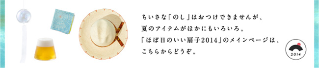 ちいさな「のし」はおつけできませんが、夏のアイテムがほかにもいろいろ。「ほぼ日のいい扇子2014」のメインページは、こちらからどうぞ。