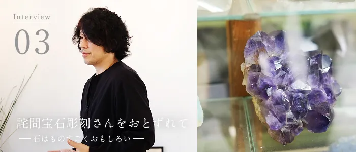 02 Interview 詫間宝石彫刻 詫間康二 詫間宝石彫刻をおとずれて<後編>ー石はものすごくおもしろいー