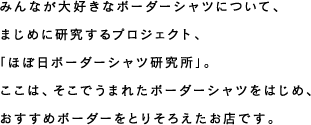 みんなが大好きなボーダーシャツについて、まじめに研究するプロジェクト、「ほぼ日ボーダーシャツ研究所」。ここは、そこでうまれたボーダーシャツをはじめ、おすすめボーダーをとりそろえたお店です。