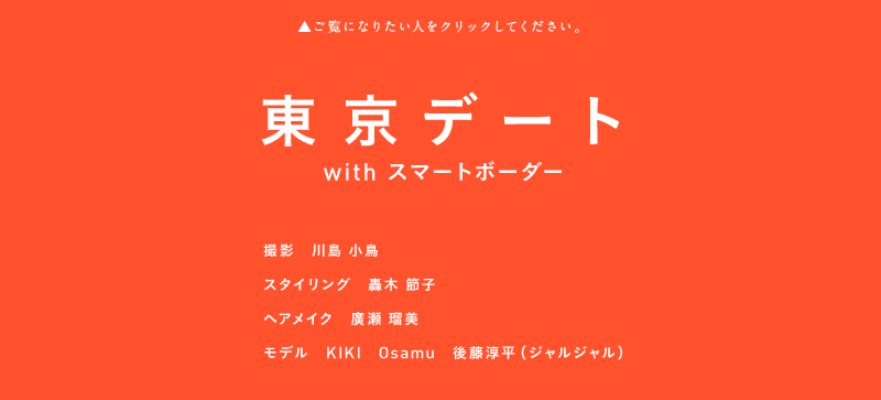 ▲ご覧になりたいスライドショーをくりっくしてください。
                東京デート
                with スマートボーダー
                撮影　川島 小鳥
                スタイリング　轟木 節子
                ヘアメイク　廣瀬 瑠美
                モデル　KIKI　Osamu　後藤淳平（ジャルジャル）