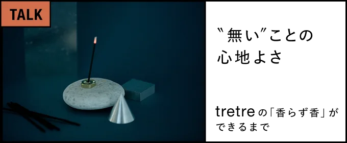 “無い”ことの心地よさ―― tretreの「香らず香」ができるまで――