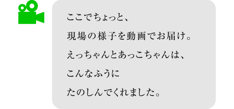 ※ここでちょっと、現場の様子を動画でお届け。
　えっちゃんとあっこちゃんは、
　こんなふうにたのしんでくれました。