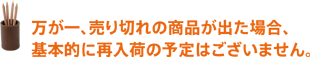 万が一、売り切れの商品が出た場合、再入荷してからお届けするまで、お待たせしてしまう可能性があります。 万が一、売り切れの商品が出た場合、基本的に再入荷の予定はございません。