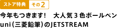 ストア特典　その２ 今年もつきます！　大人気３色ボールペン uni（三菱鉛筆）のJETSTREAM