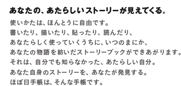 あなたの、あたらしいストーリーが見えてくる。使いかたは、ほんとうに自由です。書いたり、描いたり、貼ったり、読んだり、あなたらしく使っていくうちに、いつのまにか、あなたについてのストーリーブックになっていきます。それは、自分でも知らなかった、あたらしい自分。あなた自身のストーリーを、あなたが発見する。ほぼ日手帳は、そんな手帳です。