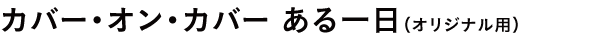 カバー・オン・カバー ある一日(オリジナル用)
