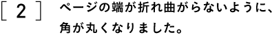 ２　ページの端が折れ曲がらないように、 　　角が丸くなりました。