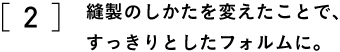 2 縫製のしかたを変えたことで、 すっきりとしたフォルムに。