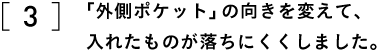 3 「外側ポケット」の向きを変えて、 入れたものが落ちにくくしました。