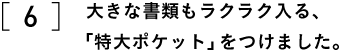 6 大きな書類もラクラク入る、 「特大ポケット」をつけました。