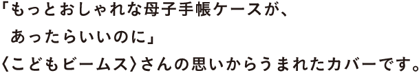 「もっとおしゃれな母子手帳ケースが、 　あったらいいのに」 〈こどもビームス〉さんの思いからうまれたカバーです。