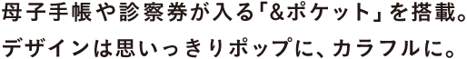 母子手帳や診察券が入る「&ポケット」を搭載。 デザインは思いっきりポップに、カラフルに。