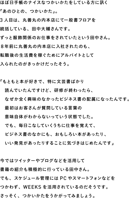 ほぼ日手帳のナイスなつかいかたをしている方に訊く 「あのひとの、つかいかた」。 3人目は、丸善丸の内本店にて一般書フロアを 統括している、田中大輔さんです。 ずっと服飾関係のお仕事をされていたという田中さん。 ８年前に丸善丸の内本店に入社されたのも、 転職後の生活費を稼ぐためにアルバイトとして 入られたのがきっかけだったそう。  「もともと本が好きで、特に文芸書ばかり 　読んでいたんですけど、研修が終わったら、 　なぜか全く興味のなかったビジネス書の配属になったんです。 　最初はお客さんが質問している言葉の 　意味自体がわからないっていう状態でした。 　でも、毎日こなしていくうちに仕事を覚えて、 　ビジネス書のなかにも、おもしろい本があったり、 　いい発見があったりすることに気づきはじめたんです」  今ではツイッターやブログなどを活用して 書籍の紹介も積極的に行っている田中さん。 でも、スケジュール管理にはPCやスマートフォンなどを つかわず、WEEKSを活用されているのだそうです。 さっそく、つかいかたをうかがってみましょう。