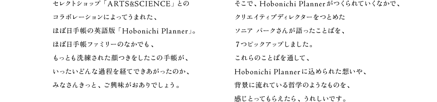 セレクトショップ「ARTS&SCIENCE」との コラボレーションによってうまれた、 ほぼ日手帳の英語版「Hobonichi Planner」。 ほぼ日手帳ファミリーのなかでも、 もっとも洗練された顔つきをしたこの手帳が、 いったいどんな過程を経てできあがったのか、 みなさんきっと、ご興味がおありでしょう。  そこで、Hobonichi Plannerがつくられていくなかで、 クリエイティブディレクターをつとめた ソニア パークさんが語ったことばを、 ７つピックアップしました。 これらのことばを通して、 Hobonichi Plannerに込められた想いや、 背景に流れている哲学のようなものを、 感じとってもらえたら、うれしいです。