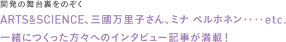 ＜開発の舞台裏をのぞく＞
		ARTS&SCIENCE、三國万里子さん、ミナ ペルホネン‥‥etc.
		一緒につくった方々へのインタビュー記事が満載！