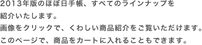 
	2013年版のほぼ日手帳、すべてのラインナップを紹介いたします。画像をクリックで、くわしい商品紹介をご覧いただけます。このページで、商品をカートに入れることもできます。