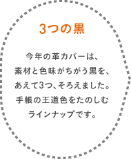 3つの黒 今年の革カバーは、素材と色味がちがう黒を、あえて3つ、そろえました。手帳の王道色をたのしむラインナップです。