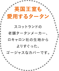 
		英国王室も愛用するタータン スコットランドの老舗タータンメーカー、ロキャロン社の生地からよりすぐった、ゴージャスなカバーです。