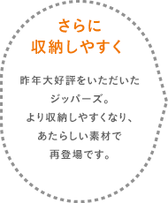 さらに収納力アップ 昨年大好評をいただいたジッパーズ。収納力がアップして、あたらしい素材で再登場です。