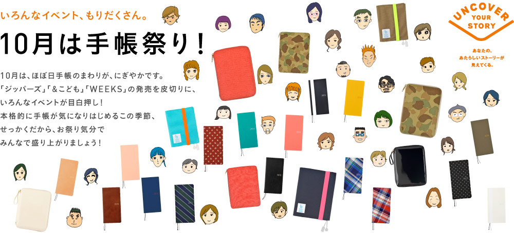 いろんなイベント、もりだくさん。10月は手帳祭り！10月は、ほぼ日手帳のまわりが、にぎやかです。「ジッパーズ」「＆こども」「WEEKS」の発売を皮切りに、いろんなイベントが目白押し！本格的に手帳が気になりはじめるこの季節、せっかくだから、お祭り気分でみんなで盛り上がりましょう！