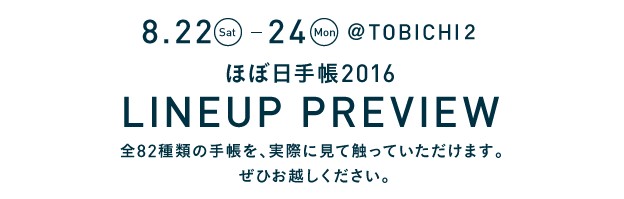 
						8.22(Sat.)～24(Mon.)　@TOBICHI２
						ほぼ日手帳2016 ラインナッププレビュー
						全82種類の手帳を、実際に見て触っていただけます。
						ぜひお越しください。