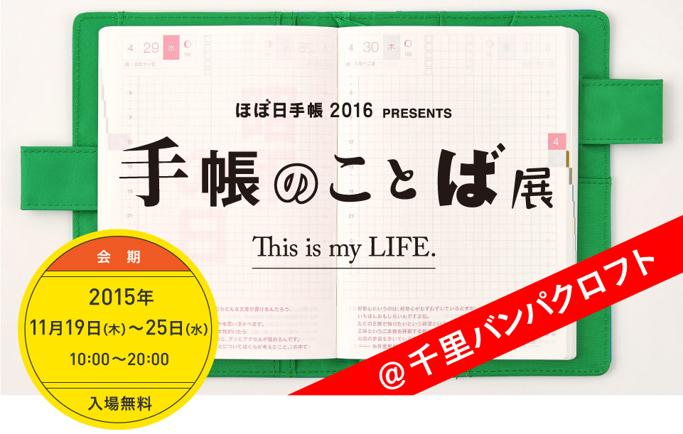 ほぼ日手帳2016 PRESENTS手帳のことば展This is my LIFE.＠＠千里バンパクロフト
2015年
11月19日（木）～25日（水）
10:00～20:00
入場無料