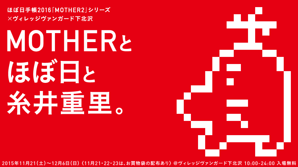 ほぼ日手帳2016「MOTHER2」シリーズ　×ヴィレッジヴァンガード下北沢　MOTHERとほぼ日と糸井重里。　2015年11月21（土）～12月６日（日）〈11月21・22・23は、お買物袋の配布あり〉　＠ヴィレッジヴァンガード下北沢　10:00-24:00　入場無料