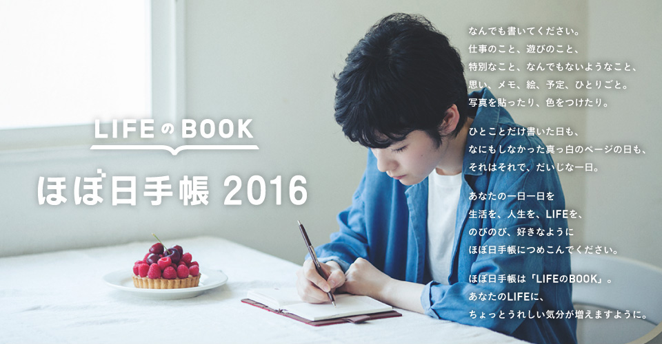 LIFEのBOOK ほぼ日手帳 2016 なんでも書いてください。仕事のこと、遊びのこと、特別なこと、なんでもないようなこと、思い、メモ、絵、予定、ひとりごと、写真を貼ったり、色をつけたり。なにも書いてない真っ白のページだって、「そういう一日」です。あなたの一日一日を、生活を、人生を、LIFEを、ほぼ日手帳につめこんでください。ほぼ日手帳は、「LIFEのBOOK」。あなたがつくる、あなただけの一冊です。