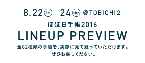 8.22(Sat.)～24(Mon.)　@TOBICHI２
ほぼ日手帳2016 LINEUP PREVIEW
全82種類の手帳を、実際に見て触っていただけます。
ぜひお越しください。